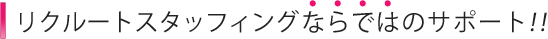 リクルートスタッフィングならではのサポート！！