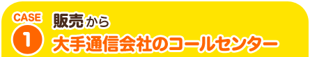 CASE1 販売から大手通信会社のコールセンター