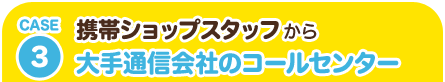 CASE3 携帯ショップスタッフから大手通信会社のコールセンター