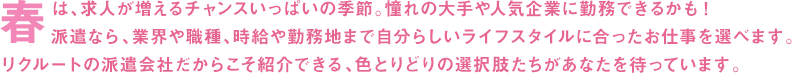 春は、求人が増えるチャンスいっぱいの季節。憧れの大手や人気企業に勤務できるかも！派遣なら、業界や職種、時給や勤務地まで自分らしいライフスタイルに合ったお仕事を選べます。リクルートの派遣会社だからこそ紹介できる、色とりどりの選択肢たちがあなたを待っています。