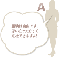 服装は自由です。思い立ったらすぐ来社できますよ！