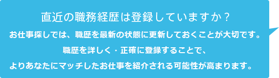 直近の職務経歴は登録していますか？お仕事探しでは、職歴を最新の状態に更新しておくことが大切です。職歴を詳しく・正確に登録することで、よりあなたにマッチしたお仕事を紹介される可能性が高まります。