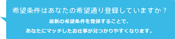 希望条件はあなたの希望通り登録していますか？最新の希望条件を登録することで、あなたにマッチしたお仕事が見つかりやすくなります。