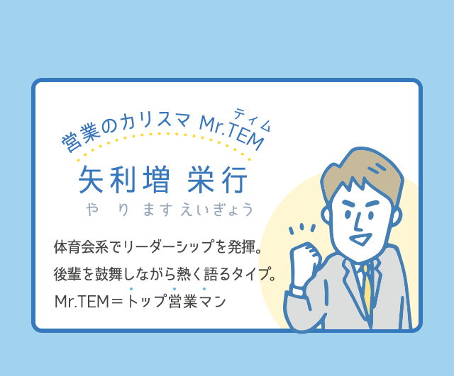 営業のカリスマ Mr.TEM（ティム）│矢利増 栄行（やります えいぎょう）│体育会系でリーダーシップを発揮。後輩を鼓舞しながら、熱く語るタイプ。Mr.TEM＝トップ営業マン