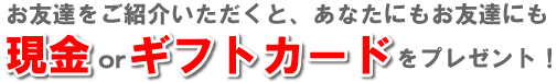 お友達をご紹介いただくと、あなたにもお友達にも、現金orギフトカードをプレゼント！