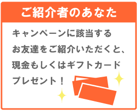 ご紹介者のあなた　キャンペーンに該当するお友達をご紹介いただくと、現金もしくはギフトカードプレゼント！