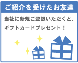 ご紹介者を受けたお友達　当社に新規ご登録いただくと、ギフトカードプレゼント！
