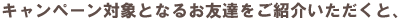 キャンペーン対象となるお友達をご紹介いただくと、