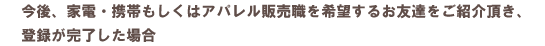 今後、家電・携帯もしくはアパレル販売職を希望するお友達をご紹介頂き、登録が完了した場合