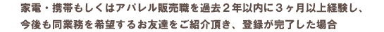 家電・携帯もしくはアパレル販売職を過去2年以内に3ヶ月以上経験し、今後も同業務を希望するお友達をご紹介頂き、登録が完了した場合