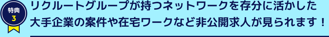 特典3 リクルートグループが持つネットワークを存分に活かした大手企業の案件や在宅ワークなど非公開求人が見られます！