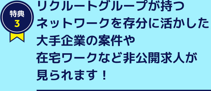 特典3 リクルートグループが持つネットワークを存分に活かした大手企業の案件や在宅ワークなど非公開求人が見られます！