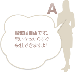 服装は自由です。思い立ったらすぐ来社できますよ！