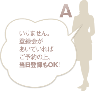 いりません。登録会が空いていればご予約の上、当日登録もOK！