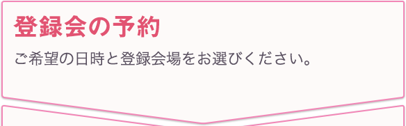 登録会の予約 ご希望の日時と登録会場をお選びください。