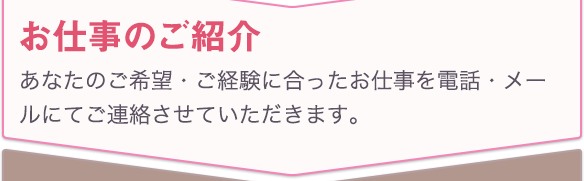 お仕事のご紹介 あなたのご希望・ご経験に合ったお仕事を電話・メールにてご連絡させていただきます。