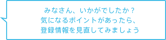 みなさん、いかがでしたか？気になるポイントがあったら、登録情報を見直してみましょう