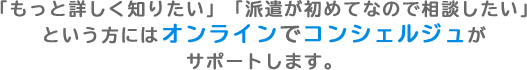 「もっと詳しく知りたい」「派遣が初めてなので相談したい」という方にはオンラインでコンシェルジュがサポートします。