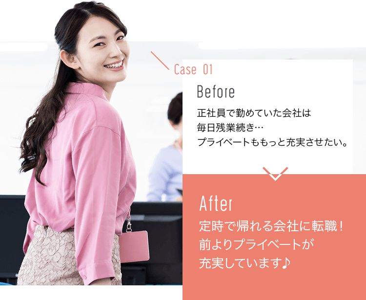 before:正社員で勤めていた会社は毎日残業続き…プライベートももっと充実させたい。>after:定時で帰れる会社に転職！前よりプライベートが充実しています♪