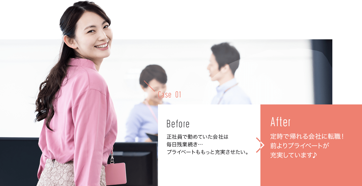 before:正社員で勤めていた会社は毎日残業続き…プライベートももっと充実させたい。>after:定時で帰れる会社に転職！前よりプライベートが充実しています♪