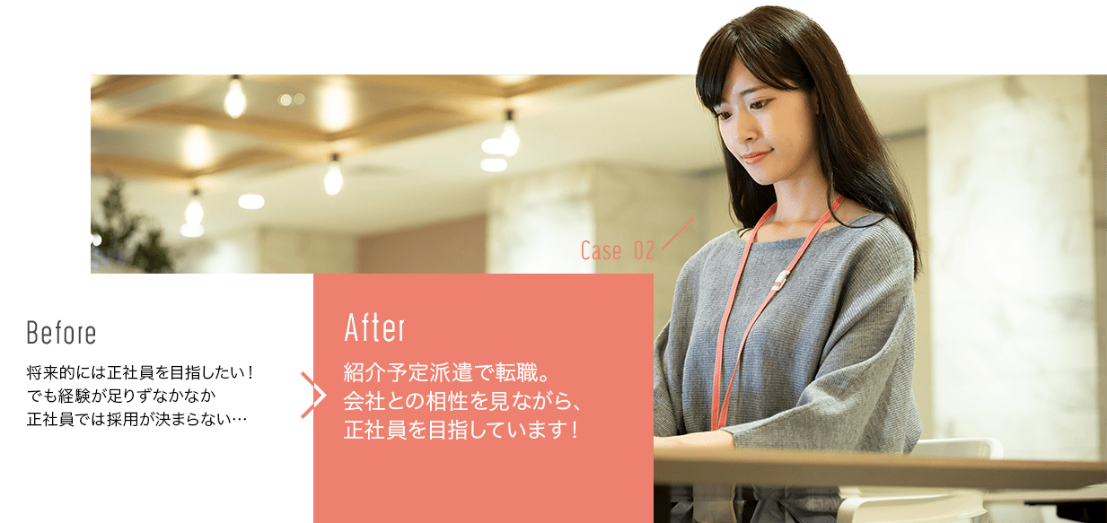 before:将来的には正社員を目指したい！でも経験が足りずなかなか正社員では採用が決まらない…>after:紹介予定派遣で転職。会社との相性を見ながら、正社員を目指しています！