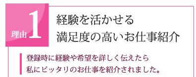 理由1　経験を活かせる満足度の高いお仕事紹介「登録時に経験や希望を詳しく伝えたら私にピッタリのお仕事を紹介されました。」
