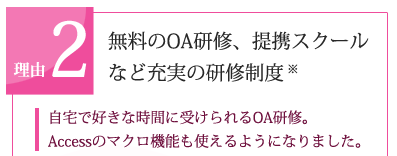 理由2　無料のOA研修、提携スクールなど充実の研修制度※「自宅で好きな時間に受けられるOA研修。Accessのマクロ機能も使えるようになりました。」
