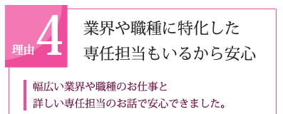 理由4　業界や職種に特化した専任担当もいるから安心 「幅広い業界や職種のお仕事と 詳しい専任担当のお話で安心できました。」