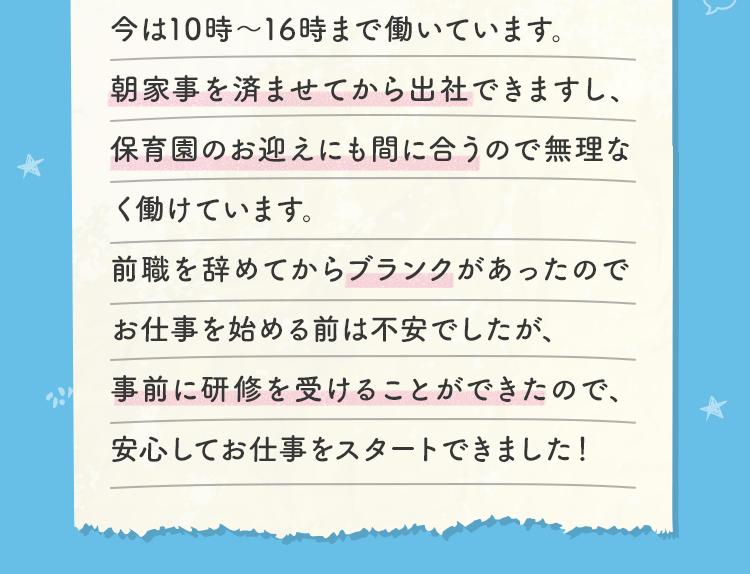 今は10時～16時まで働いています。朝家事を済ませてから出社できますし、保育園のお迎えにも間に合うので無理なく働けています。前職を辞めてからブランクがあったのでお仕事を始める前は不安でしたが、事前に研修を受けることができたので、安心してお仕事をスタートできました！