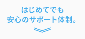 はじめてでも安心のサポート体制。