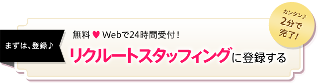 カンタン♪2分で完了！　まずは、登録♪　無料 ? Webで24時間受付！リクルートスタッフィングに登録する
