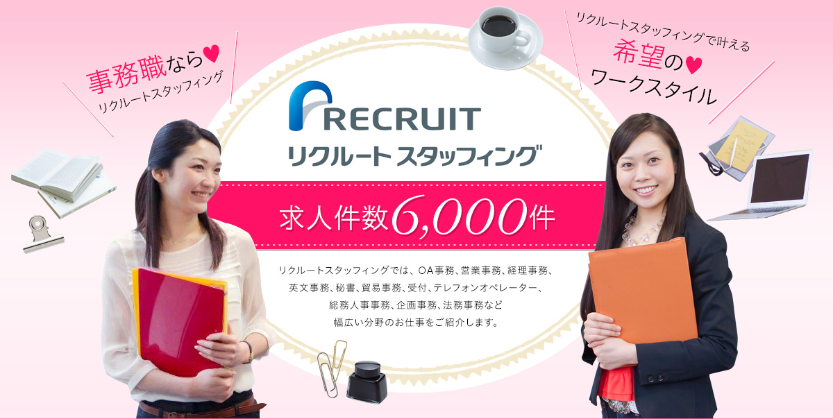 リクルート　スタッフィング　求人件数6,000件　リクルートスタッフィングでは、 OA事務、営業事務、経理事務、英文事務、秘書、貿易事務、受付、テレフォンオペレーター、総務人事事務、企画事務、法務事務など幅広い分野のお仕事をご紹介します。