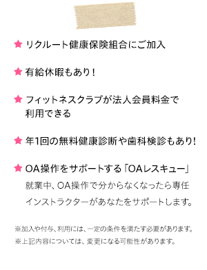 ★リクルート健康保険組合にご加入　★有給休暇もあり！フィットネスクラブが法人会員料金で利用できる　★年1回の無料健康診断や歯科検診もあり！　★OA操作をサポートする「OAレスキュー」就業中、OA操作で分からなくなったら専任インストラクターがあなたをサポートします。※加入や付与、利用には、一定の条件を満たす必要があります。※上記内容については、変更になる可能性があります。