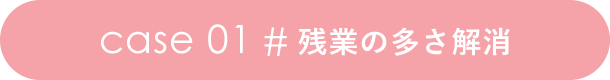 case 01 # 残業の多さ解消