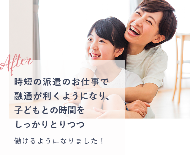 after 時短の派遣のお仕事で融通が利くようになり、子どもとの時間をしっかりとりつつ働けるようになりました！