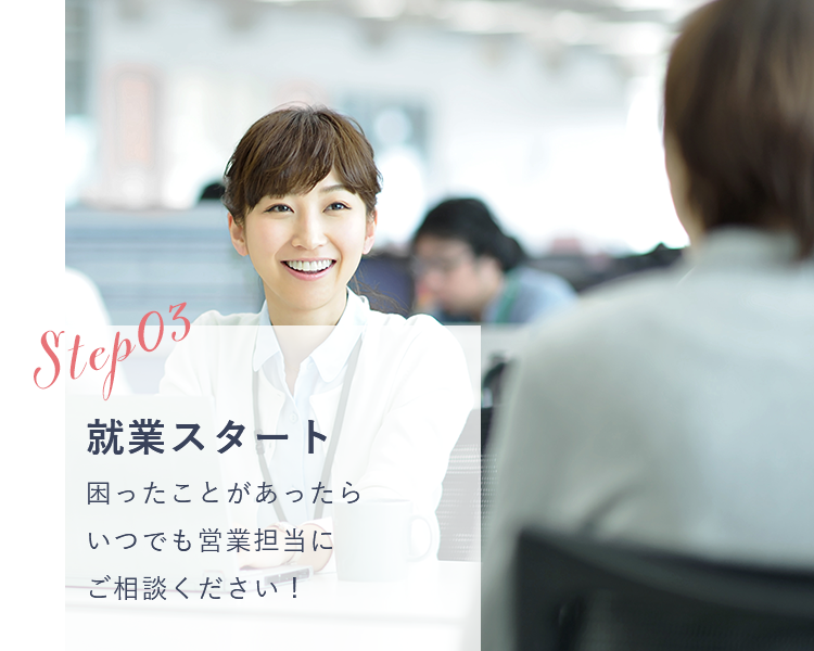 STEP03 就業スタート 困ったことがあったらいつでも営業担当にご相談ください！