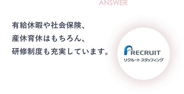 ANSWER 有給休暇や社会保険、産休育休はもちろん、研修制度も充実しています。