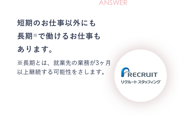ANSWER 短期のお仕事以外にも長期※で働けるお仕事もあります。※長期とは、就業先の業務が3ヶ月以上継続する可能性をさします。
