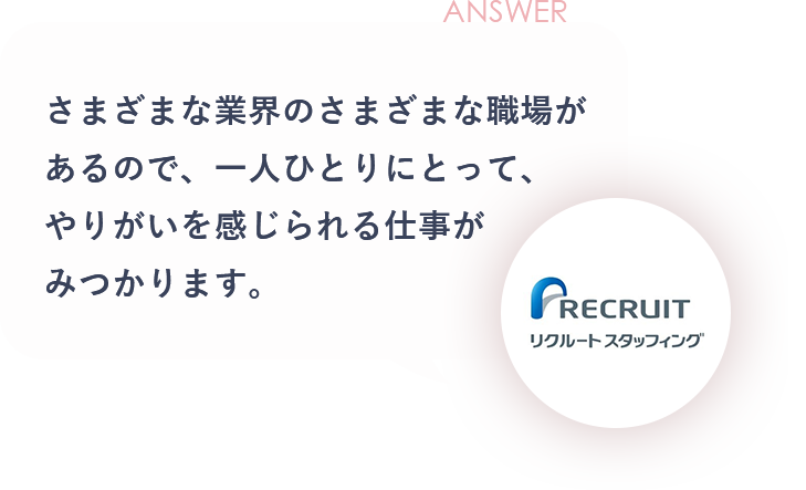 ANSWER さまざまな業界のさまざまな職場があるので、一人ひとりにとって、やりがいを感じられる仕事がみつかります。