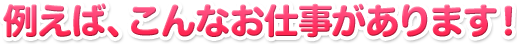 例えば、こんなお仕事があります！