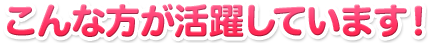 こんな方が活躍しています！